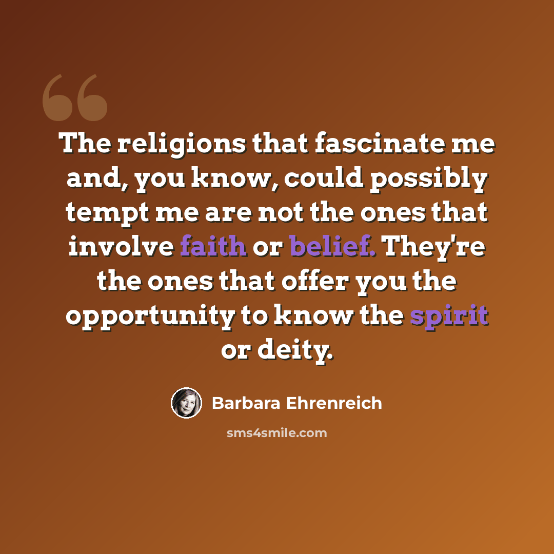“The religions that fascinate me and, you know, could possibly tempt me are not the ones that involve faith or belief. They're the ones that offer you the opportunity to know the spirit or deity.” quote by Barbara Ehrenreich