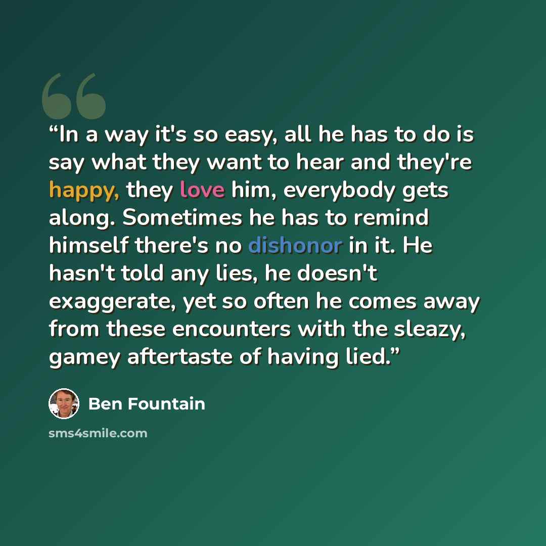 “In a way it's so easy, all he has to do is say what they want to hear and they're happy, they love him, everybody gets along. Sometimes he has to remind himself there's no dishonor in it. He hasn't told any lies, he doesn't exaggerate, yet so often he comes away from these encounters with the…” quote by Ben Fountain