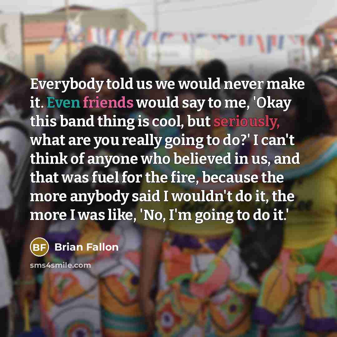“Everybody told us we would never make it. Even friends would say to me, 'Okay this band thing is cool, but seriously, what are you really going to do?' I can't think of anyone who believed in us, and that was fuel for the fire, because the more anybody said I wouldn't do it, the more I was like…” quote by Brian Fallon