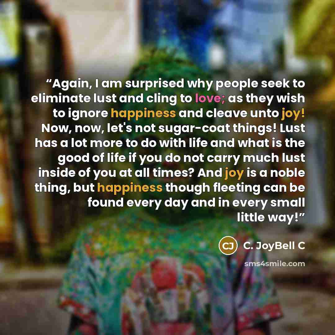“Again, I am surprised why people seek to eliminate lust and cling to love; as they wish to ignore happiness and cleave unto joy! Now, now, let's not sugar-coat things! Lust has a lot more to do with life and what is the good of life if you do not carry much lust inside of you at all times? And joy…” quote by C. JoyBell C
