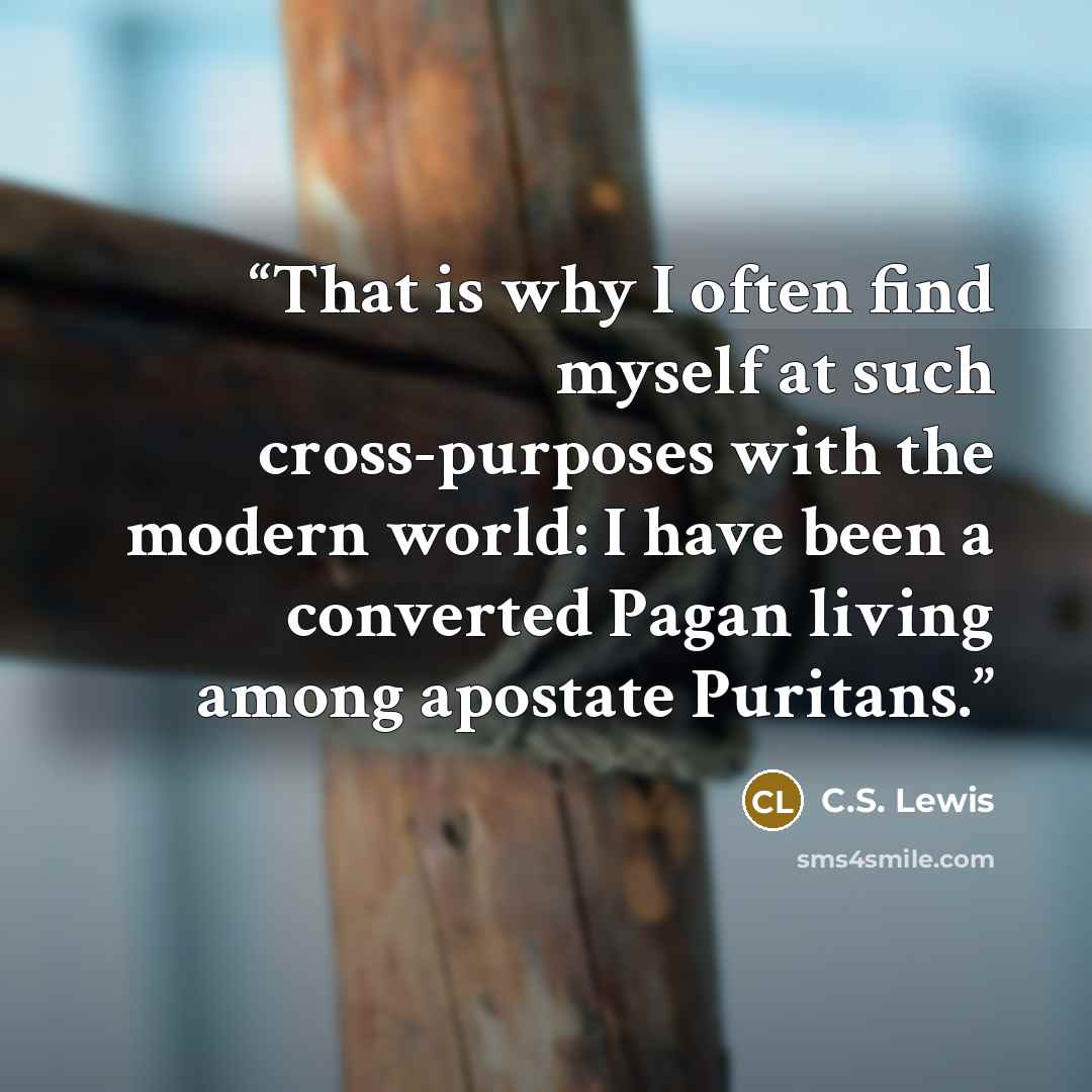 “That is why I often find myself at such cross-purposes with the modern world: I have been a converted Pagan living among apostate Puritans.” quote by C.S. Lewis