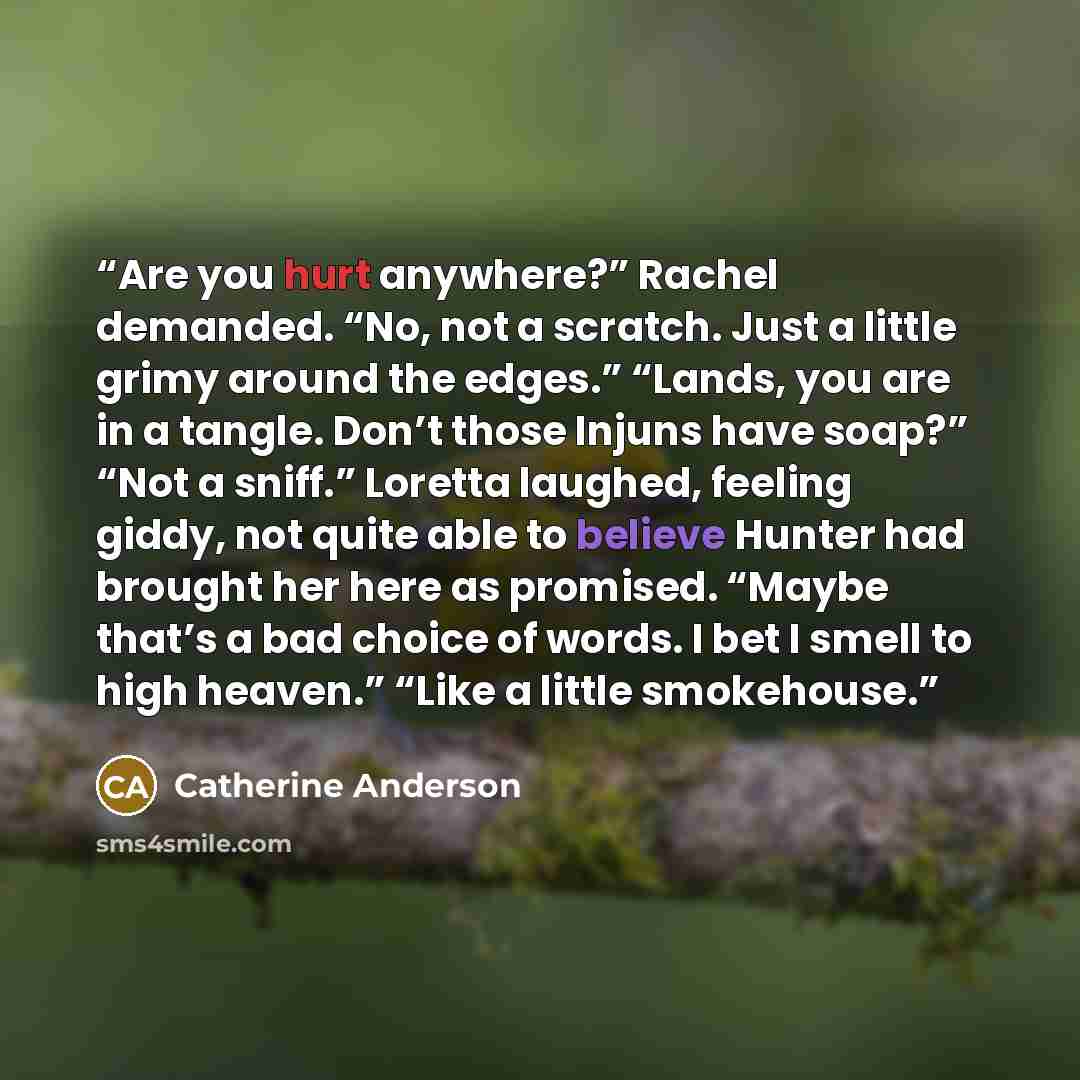 “Are you hurt anywhere?” Rachel demanded. “No, not a scratch. Just a little grimy around the edges.” “Lands, you are in a tangle. Don’t those Injuns have soap?” “Not a sniff.” Loretta laughed, feeling giddy, not quite able to believe Hunter had brought her here as promised. “Maybe that’s a bad…” quote by Catherine Anderson