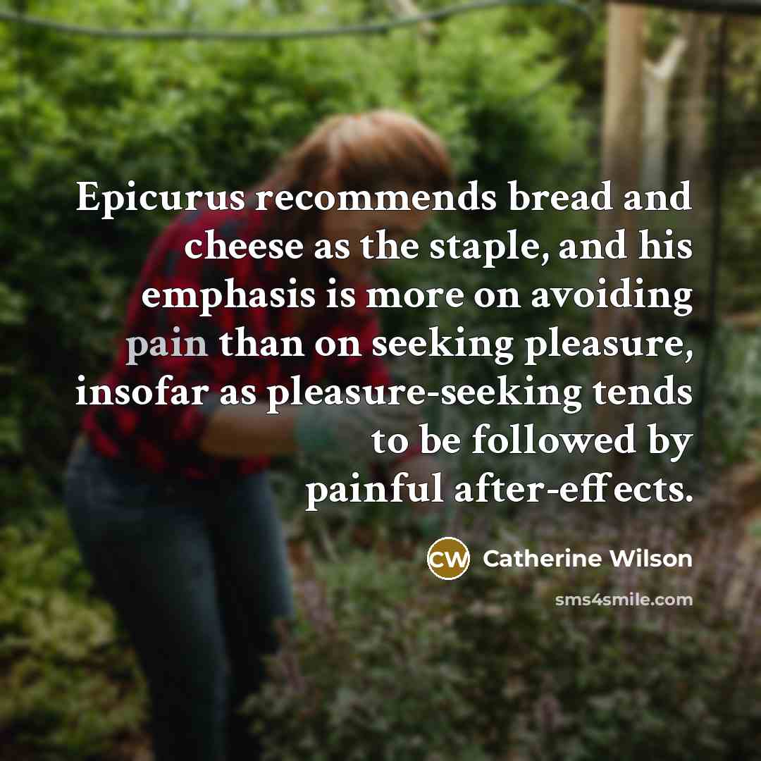 “Epicurus recommends bread and cheese as the staple, and his emphasis is more on avoiding pain than on seeking pleasure, insofar as pleasure-seeking tends to be followed by painful after-effects.” quote by Catherine Wilson