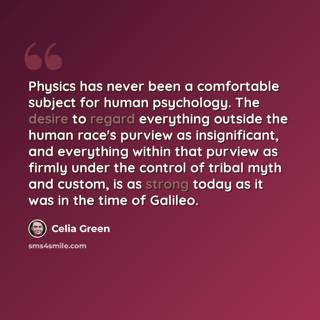 “Physics has never been a comfortable subject for human psychology. The desire to regard everything outside the human race's purview as insignificant, and everything within that purview as firmly under the control of tribal myth and custom, is as strong today as it was in the time of Galileo.” quote by Celia Green