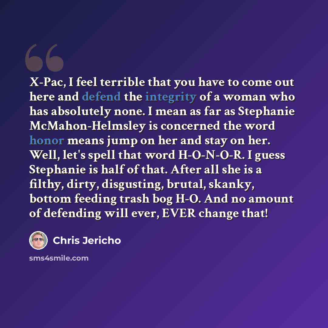 “X-Pac, I feel terrible that you have to come out here and defend the integrity of a woman who has absolutely none. I mean as far as Stephanie McMahon-Helmsley is concerned the word honor means jump on her and stay on her. Well, let's spell that word H-O-N-O-R. I guess Stephanie is half of that…” quote by Chris Jericho