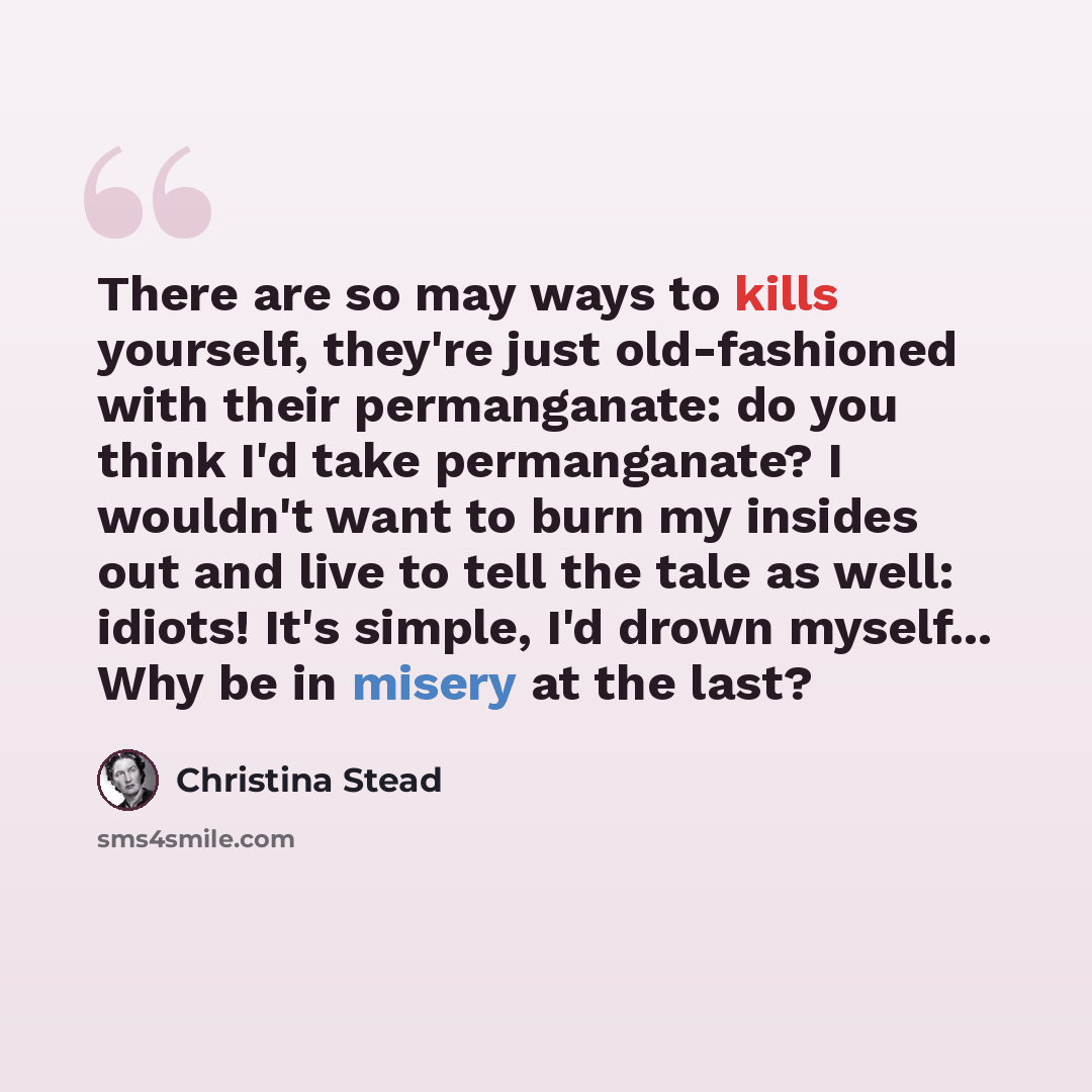 “There are so may ways to kills yourself, they're just old-fashioned with their permanganate: do you think I'd take permanganate? I wouldn't want to burn my insides out and live to tell the tale as well: idiots! It's simple, I'd drown myself... Why be in misery at the last?” quote by Christina Stead