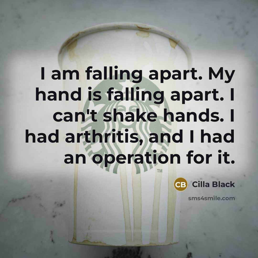 “I am falling apart. My hand is falling apart. I can't shake hands. I had arthritis, and I had an operation for it.” quote by Cilla Black