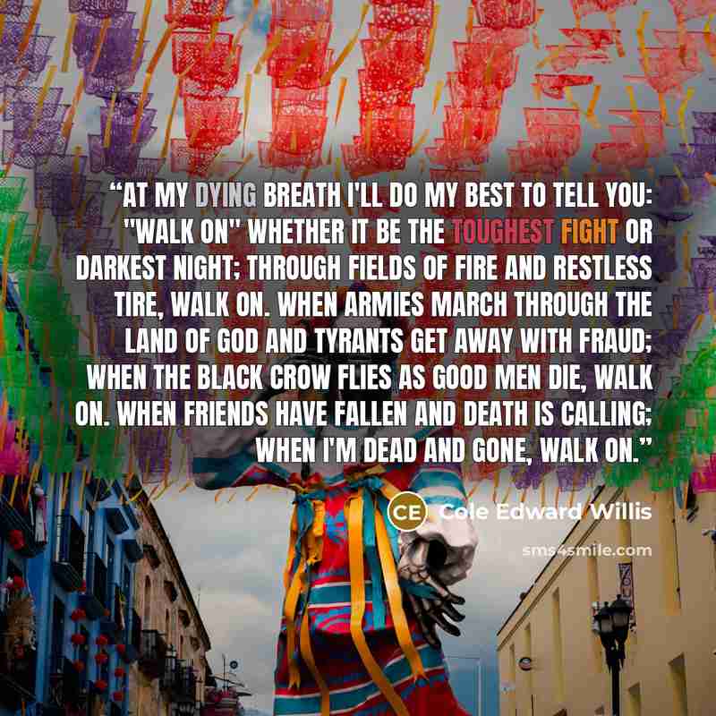 “At my dying breath i'll do my best to tell you: "Walk on" Whether it be the toughest fight or darkest night; Through fields of fire and restless tire, walk on. When armies march through the land of god and tyrants get away with fraud; When the black crow flies as good men die, walk on. When…” quote by Cole Edward Willis
