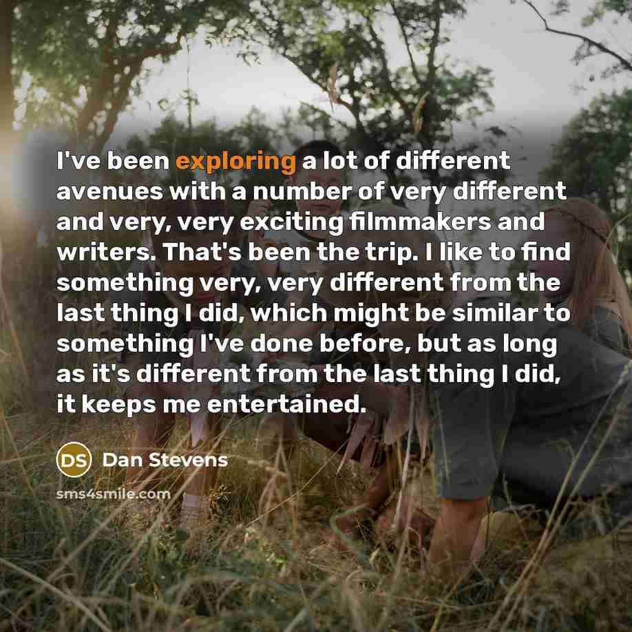 “I've been exploring a lot of different avenues with a number of very different and very, very exciting filmmakers and writers. That's been the trip. I like to find something very, very different from the last thing I did, which might be similar to something I've done before, but as long as it's…” quote by Dan Stevens