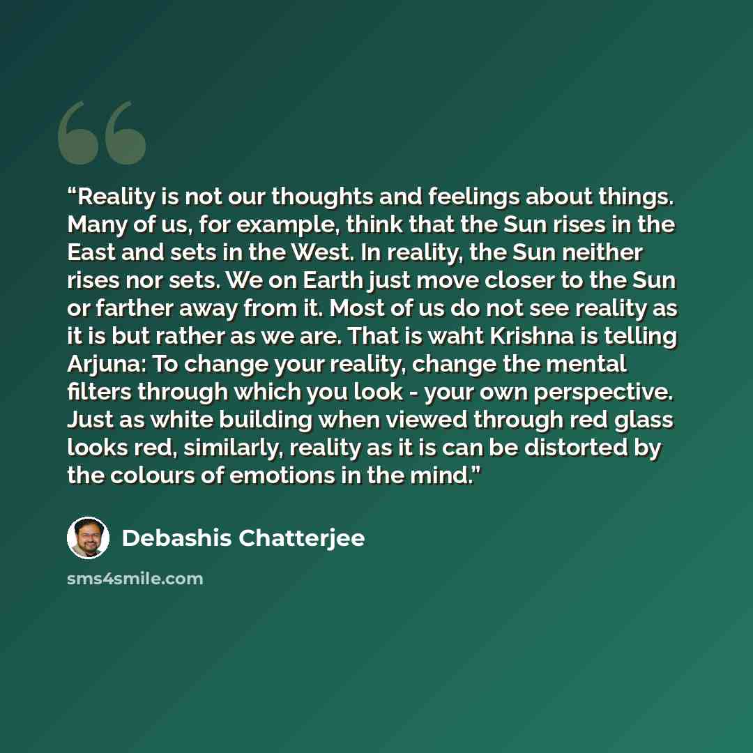 “Reality is not our thoughts and feelings about things. Many of us, for example, think that the Sun rises in the East and sets in the West. In reality, the Sun neither rises nor sets. We on Earth just move closer to the Sun or farther away from it. Most of us do not see reality as it is but rather…” quote by Debashis Chatterjee