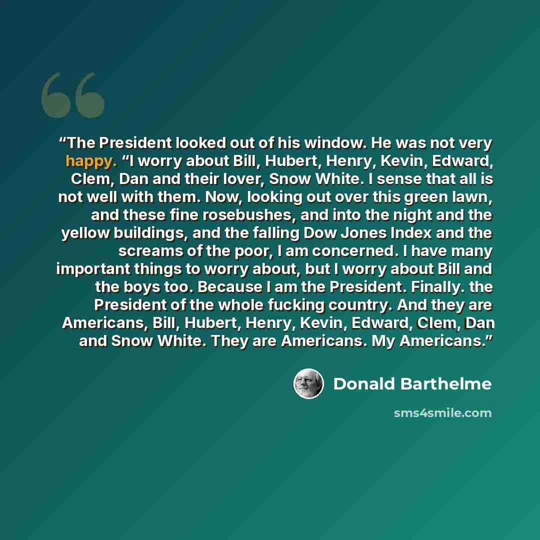 “The President looked out of his window. He was not very happy. “I worry about Bill, Hubert, Henry, Kevin, Edward, Clem, Dan and their lover, Snow White. I sense that all is not well with them. Now, looking out over this green lawn, and these fine rosebushes, and into the night and the yellow…” quote by Donald Barthelme
