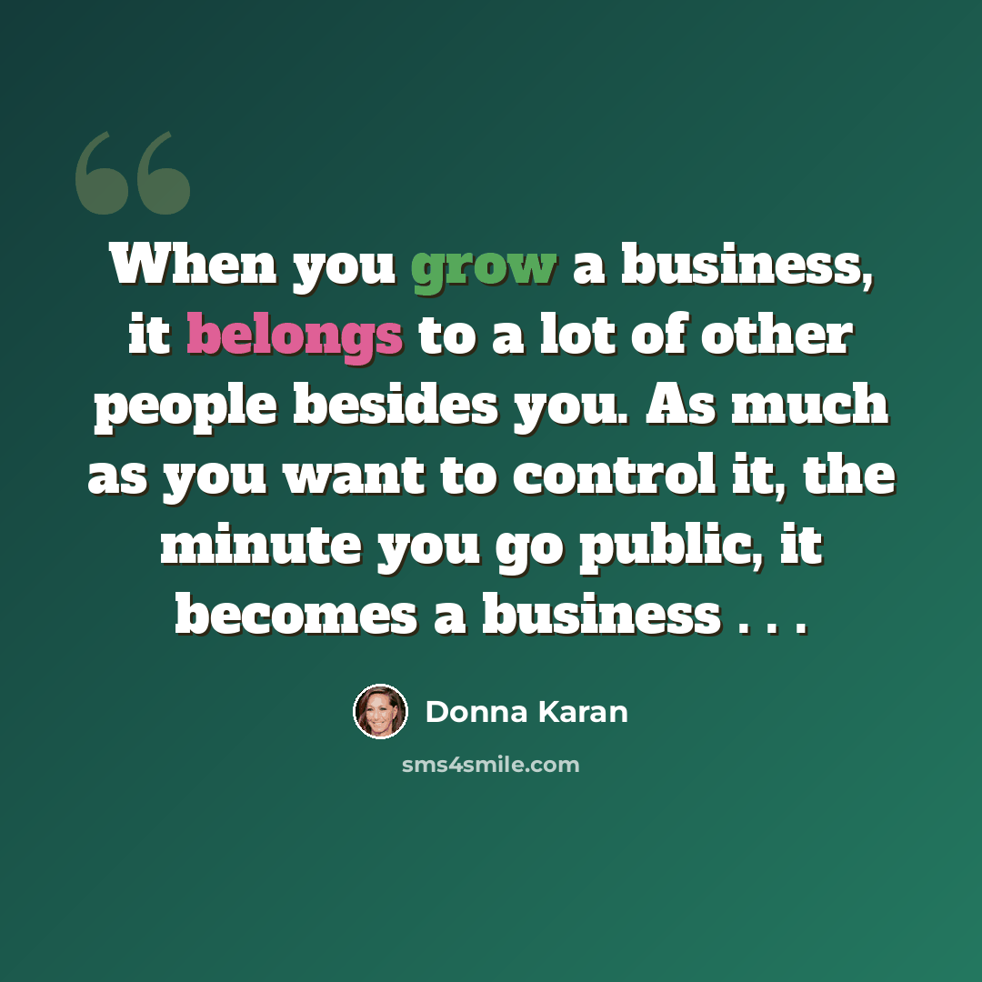 “When you grow a business, it belongs to a lot of other people besides you. As much as you want to control it, the minute you go public, it becomes a business . . .” quote by Donna Karan