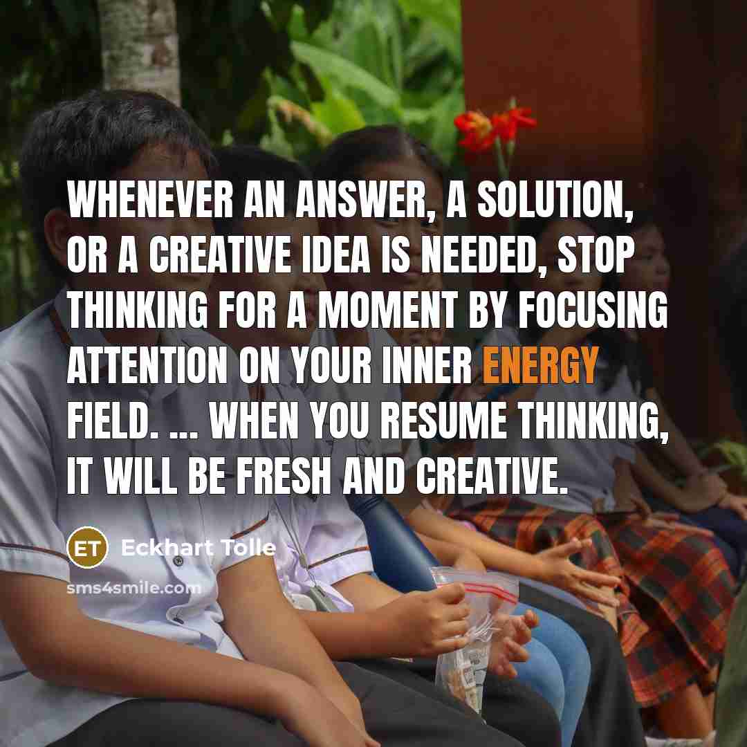 “Whenever an answer, a solution, or a creative idea is needed, stop thinking for a moment by focusing attention on your inner energy field. ... When you resume thinking, it will be fresh and creative.” quote by Eckhart Tolle
