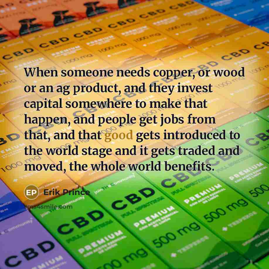 “When someone needs copper, or wood or an ag product, and they invest capital somewhere to make that happen, and people get jobs from that, and that good gets introduced to the world stage and it gets traded and moved, the whole world benefits.” quote by Erik Prince
