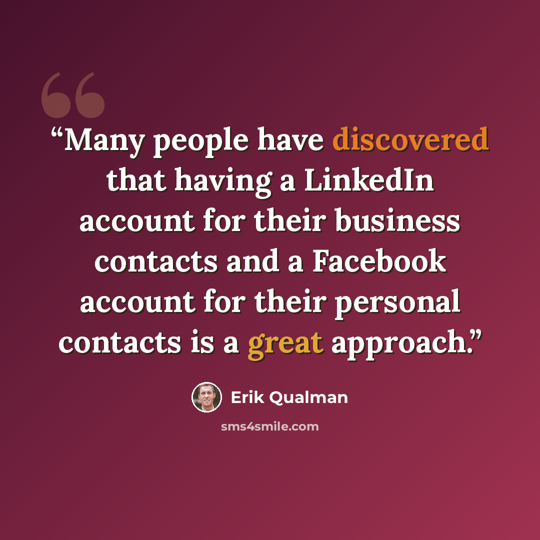 “Many people have discovered that having a LinkedIn account for their business contacts and a Facebook account for their personal contacts is a great approach.” quote by Erik Qualman