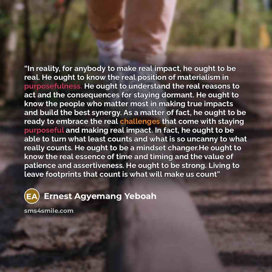 “In reality, for anybody to make real impact, he ought to be real. He ought to know the real position of materialism in purposefulness. He ought to understand the real reasons to act and the consequences for staying dormant. He ought to know the people who matter most in making true impacts and…” quote by Ernest Agyemang Yeboah