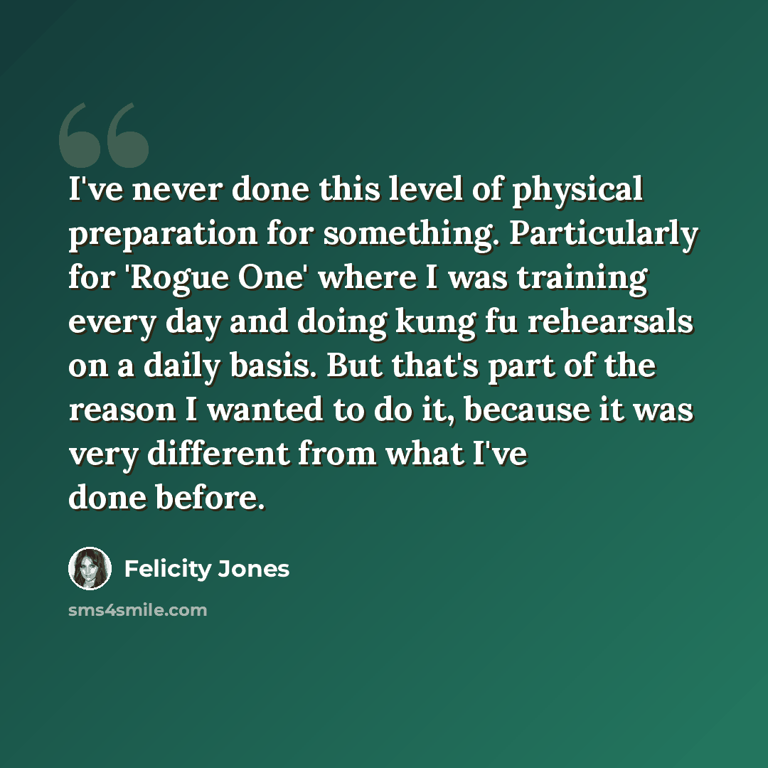 “I've never done this level of physical preparation for something. Particularly for 'Rogue One' where I was training every day and doing kung fu rehearsals on a daily basis. But that's part of the reason I wanted to do it, because it was very different from what I've done before.” quote by Felicity Jones
