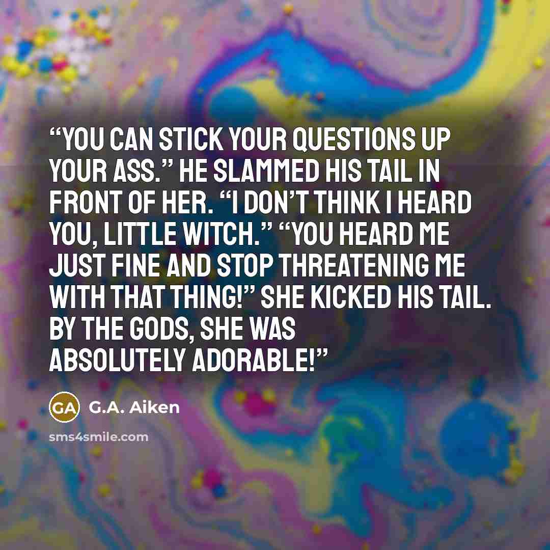 “You can stick your questions up your ass.” He slammed his tail in front of her. “I don’t think I heard you, little witch.” “You heard me just fine and stop threatening me with that thing!” She kicked his tail. By the gods, she was absolutely adorable!” quote by G.A. Aiken