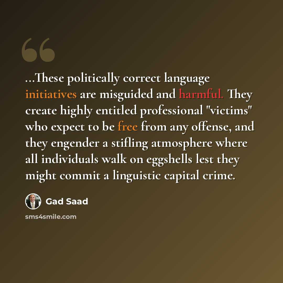 “...These politically correct language initiatives are misguided and harmful. They create highly entitled professional "victims" who expect to be free from any offense, and they engender a stifling atmosphere where all individuals walk on eggshells lest they might commit a linguistic capital crime.” quote by Gad Saad