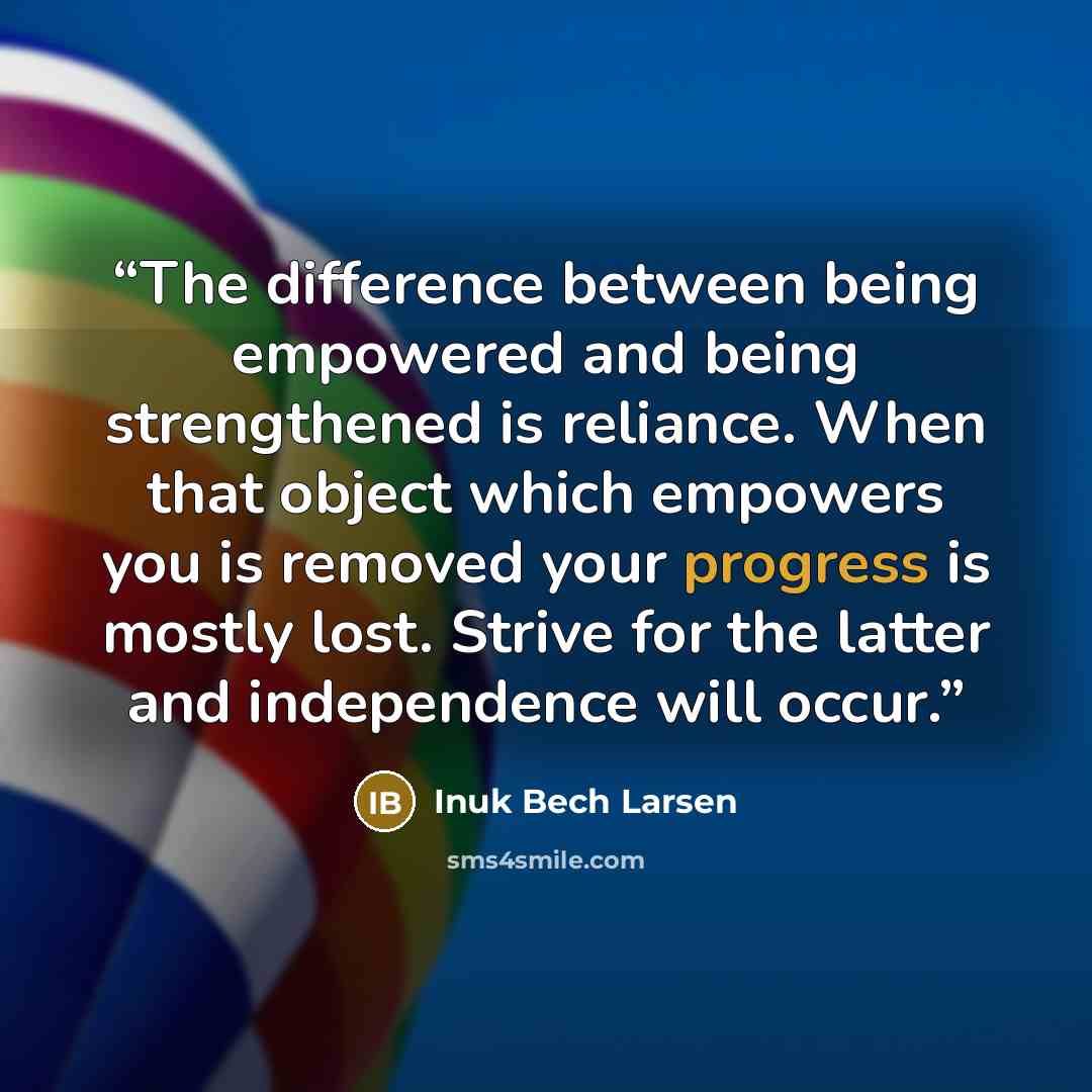 “The difference between being empowered and being strengthened is reliance. When that object which empowers you is removed your progress is mostly lost. Strive for the latter and independence will occur.” quote by Inuk Bech Larsen