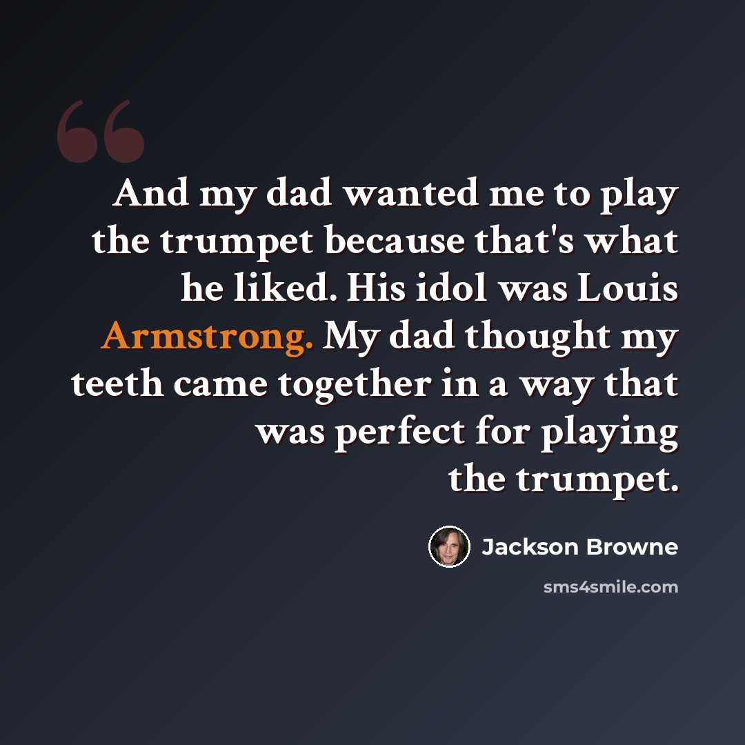 “And my dad wanted me to play the trumpet because that's what he liked. His idol was Louis Armstrong. My dad thought my teeth came together in a way that was perfect for playing the trumpet.” quote by Jackson Browne