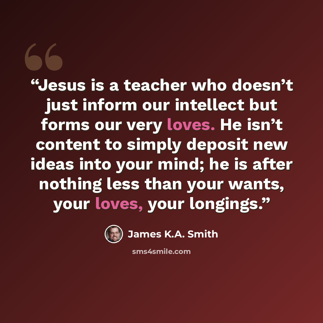 “Jesus is a teacher who doesn’t just inform our intellect but forms our very loves. He isn’t content to simply deposit new ideas into your mind; he is after nothing less than your wants, your loves, your longings.” quote by James K.A. Smith