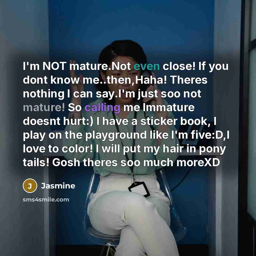 “I'm NOT mature.Not even close! If you dont know me..then,Haha! Theres nothing I can say.I'm just soo not mature! So calling me Immature doesnt hurt:) I have a sticker book, I play on the playground like I'm five:D,I love to color! I will put my hair in pony tails! Gosh theres soo much moreXD” quote by Jasmine