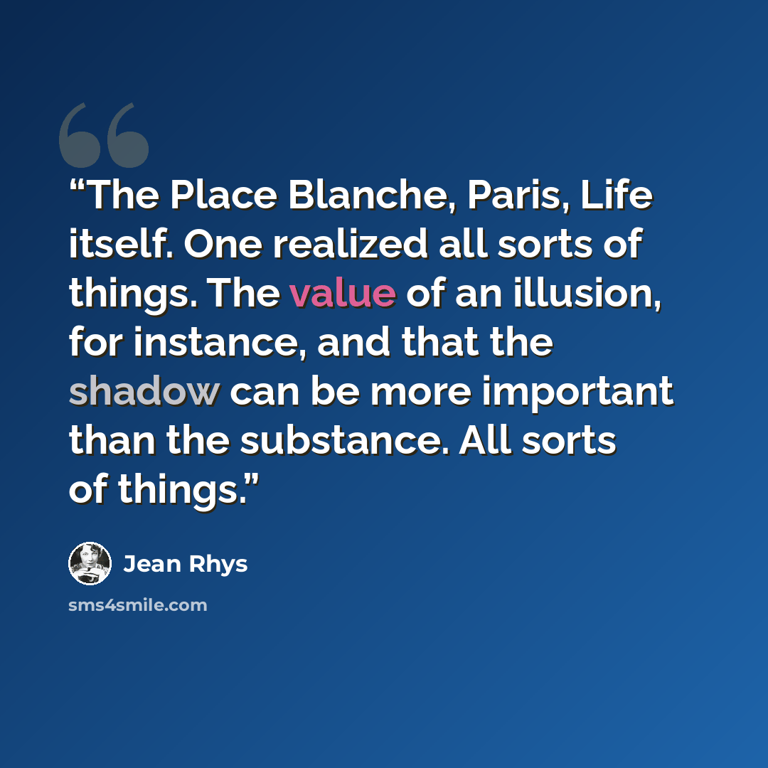 “The Place Blanche, Paris, Life itself. One realized all sorts of things. The value of an illusion, for instance, and that the shadow can be more important than the substance. All sorts of things.” quote by Jean Rhys