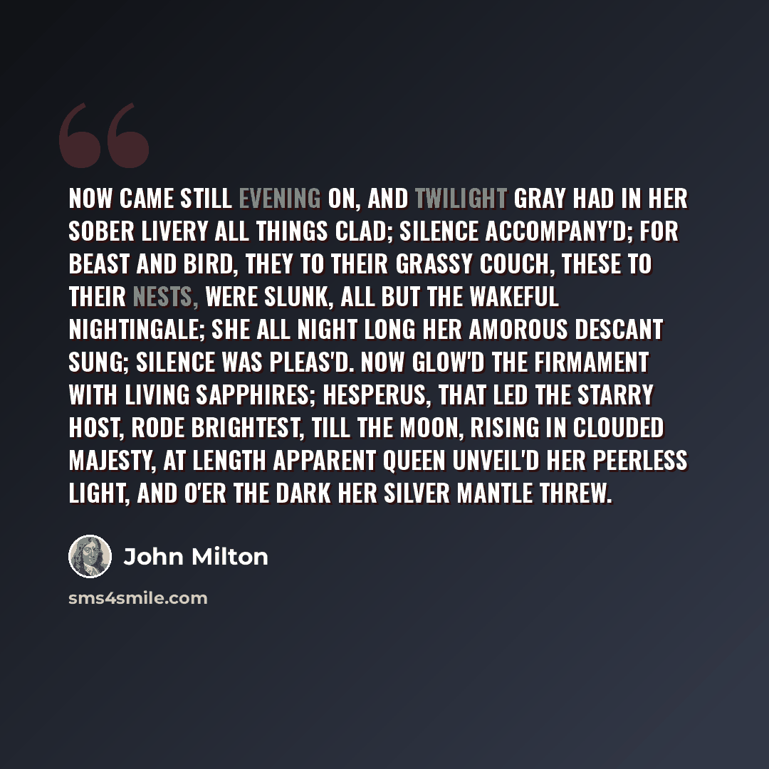 “Now came still evening on, and twilight gray Had in her sober livery all things clad; Silence accompany'd; for beast and bird, They to their grassy couch, these to their nests, Were slunk, all but the wakeful nightingale; She all night long her amorous descant sung; Silence was pleas'd. Now glow'd…” quote by John Milton