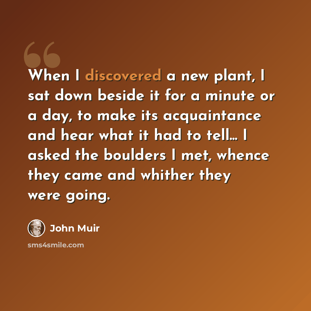 “When I discovered a new plant, I sat down beside it for a minute or a day, to make its acquaintance and hear what it had to tell... I asked the boulders I met, whence they came and whither they were going.” quote by John Muir