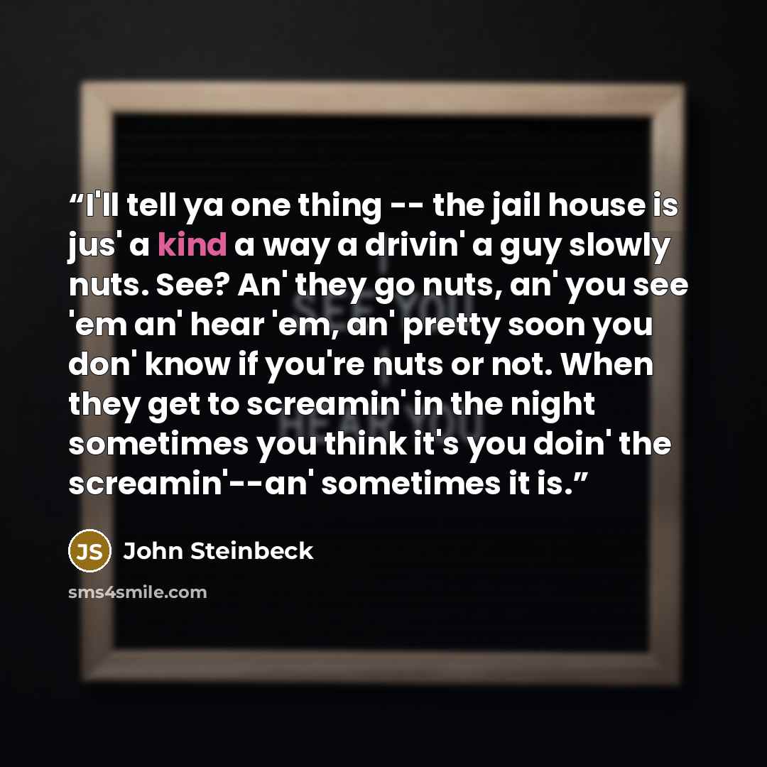 “I'll tell ya one thing -- the jail house is jus' a kind a way a drivin' a guy slowly nuts. See? An' they go nuts, an' you see 'em an' hear 'em, an' pretty soon you don' know if you're nuts or not. When they get to screamin' in the night sometimes you think it's you doin' the screamin'--an'…” quote by John Steinbeck
