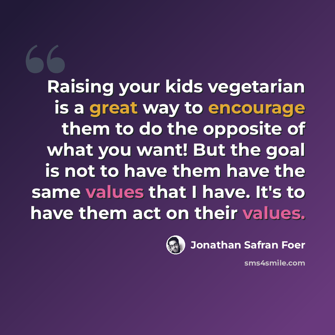 “Raising your kids vegetarian is a great way to encourage them to do the opposite of what you want! But the goal is not to have them have the same values that I have. It's to have them act on their values.” quote by Jonathan Safran Foer