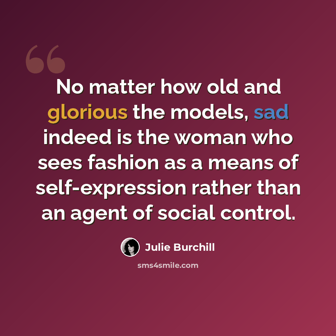 “No matter how old and glorious the models, sad indeed is the woman who sees fashion as a means of self-expression rather than an agent of social control.” quote by Julie Burchill