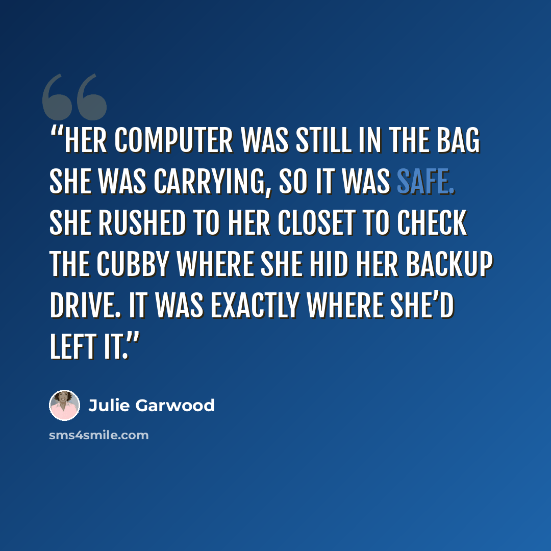 “Her computer was still in the bag she was carrying, so it was safe. She rushed to her closet to check the cubby where she hid her backup drive. It was exactly where she’d left it.” quote by Julie Garwood