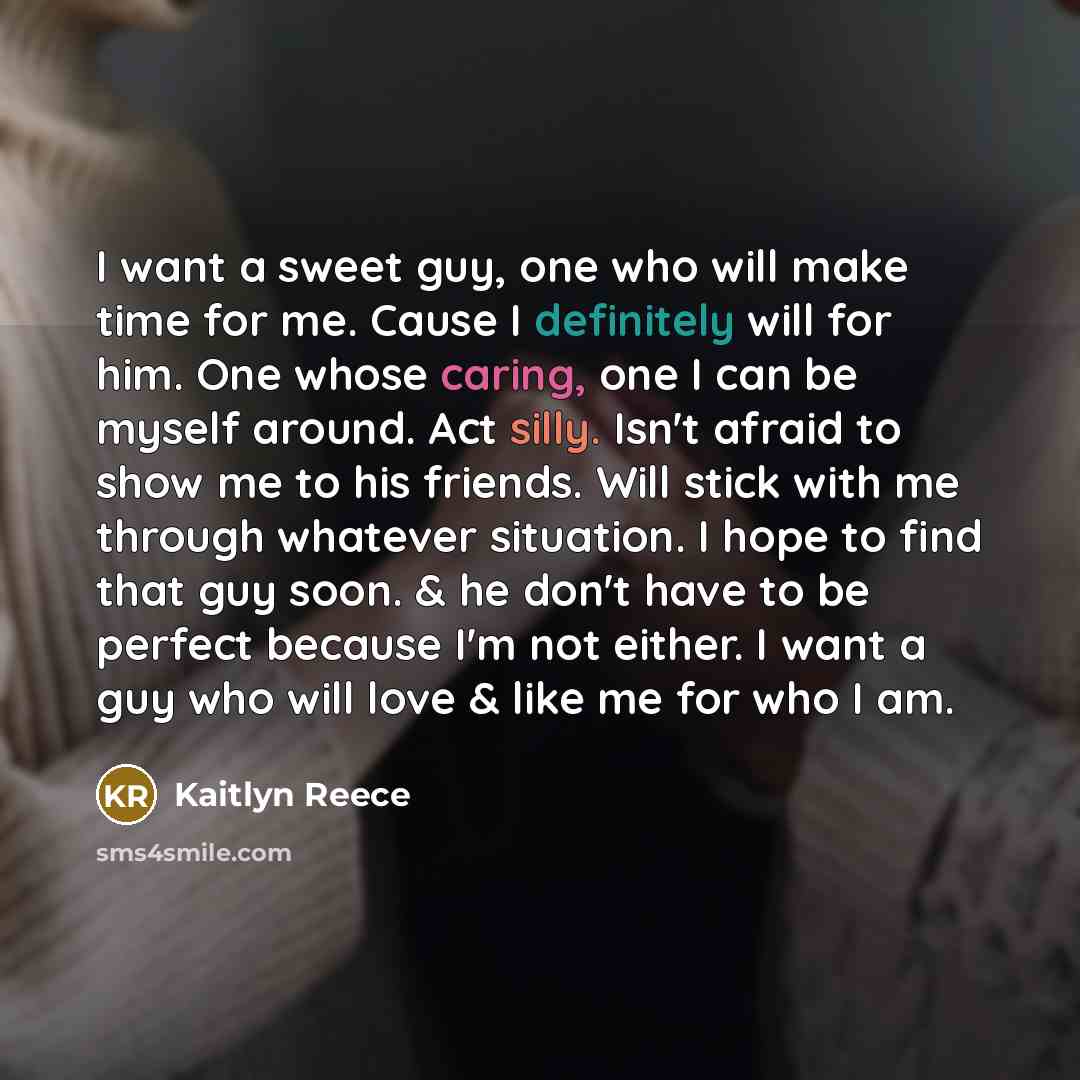 “I want a sweet guy, one who will make time for me. Cause I definitely will for him. One whose caring, one I can be myself around. Act silly. Isn't afraid to show me to his friends. Will stick with me through whatever situation. I hope to find that guy soon. & he don't have to be perfect because…” quote by Kaitlyn Reece