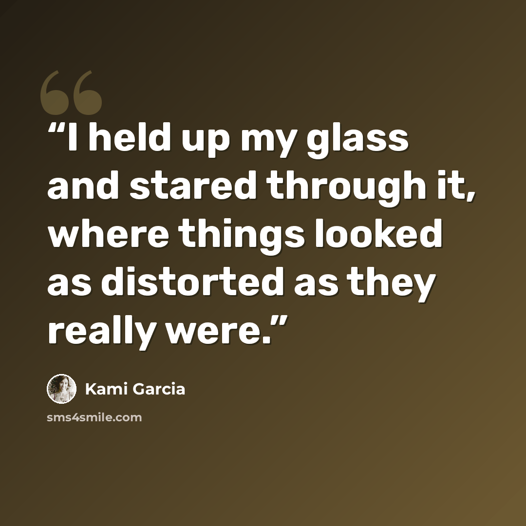 “I held up my glass and stared through it, where things looked as distorted as they really were.” quote by Kami Garcia