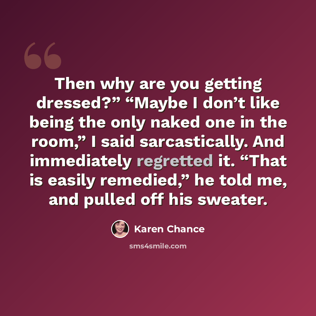 “Then why are you getting dressed?” “Maybe I don’t like being the only naked one in the room,” I said sarcastically. And immediately regretted it. “That is easily remedied,” he told me, and pulled off his sweater.” quote by Karen Chance
