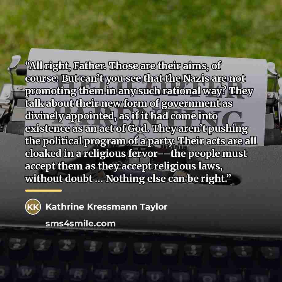 “All right, Father. Those are their aims, of course. But can’t you see that the Nazis are not promoting them in any such rational way? They talk about their new form of government as divinely appointed, as if it had come into existence as an act of God. They aren’t pushing the political program of…” quote by Kathrine Kressmann Taylor