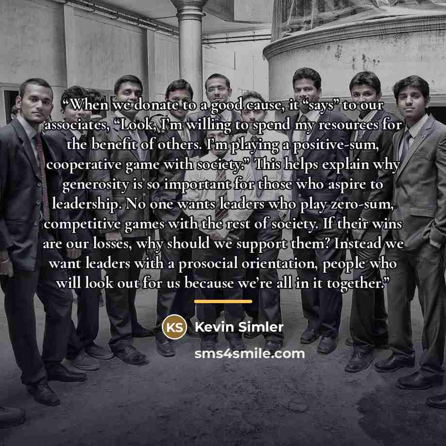 “When we donate to a good cause, it “says” to our associates, “Look, I’m willing to spend my resources for the benefit of others. I’m playing a positive-sum, cooperative game with society.” This helps explain why generosity is so important for those who aspire to leadership. No one wants leaders…” quote by Kevin Simler