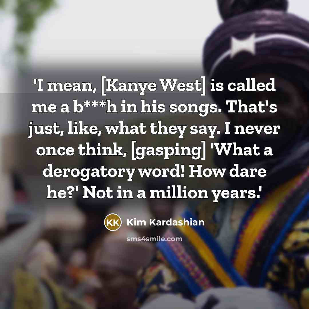 “'I mean, [Kanye West] is called me a b***h in his songs. That's just, like, what they say. I never once think, [gasping] 'What a derogatory word! How dare he?' Not in a million years.'” quote by Kim Kardashian