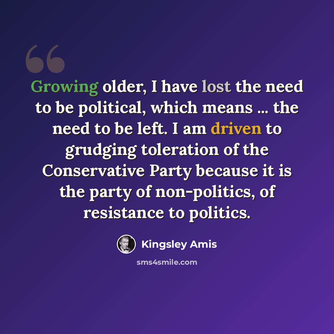 “Growing older, I have lost the need to be political, which means ... the need to be left. I am driven to grudging toleration of the Conservative Party because it is the party of non-politics, of resistance to politics.” quote by Kingsley Amis