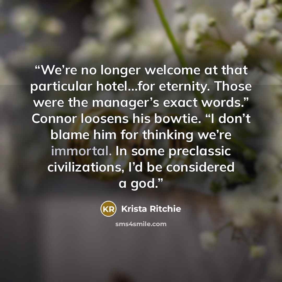 “We’re no longer welcome at that particular hotel…for eternity. Those were the manager’s exact words.” Connor loosens his bowtie. “I don’t blame him for thinking we’re immortal. In some preclassic civilizations, I’d be considered a god.” quote by Krista Ritchie