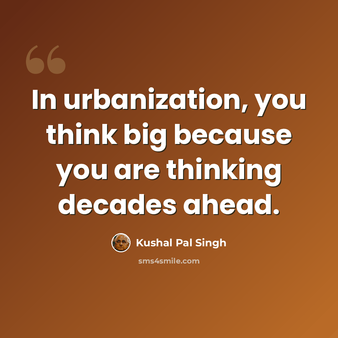 “In urbanization, you think big because you are thinking decades ahead.” quote by Kushal Pal Singh