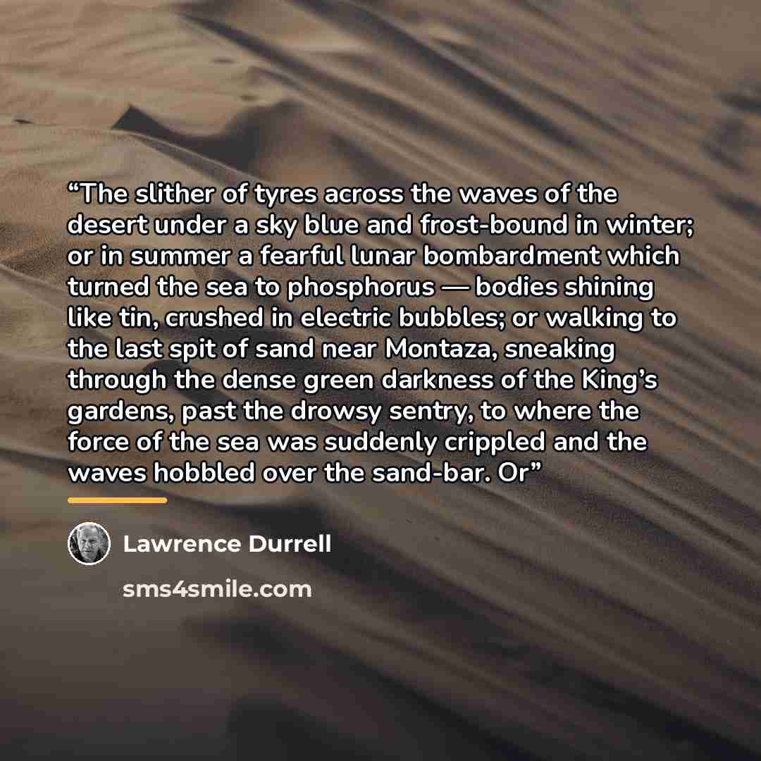 “The slither of tyres across the waves of the desert under a sky blue and frost-bound in winter; or in summer a fearful lunar bombardment which turned the sea to phosphorus — bodies shining like tin, crushed in electric bubbles; or walking to the last spit of sand near Montaza, sneaking through the…” quote by Lawrence Durrell