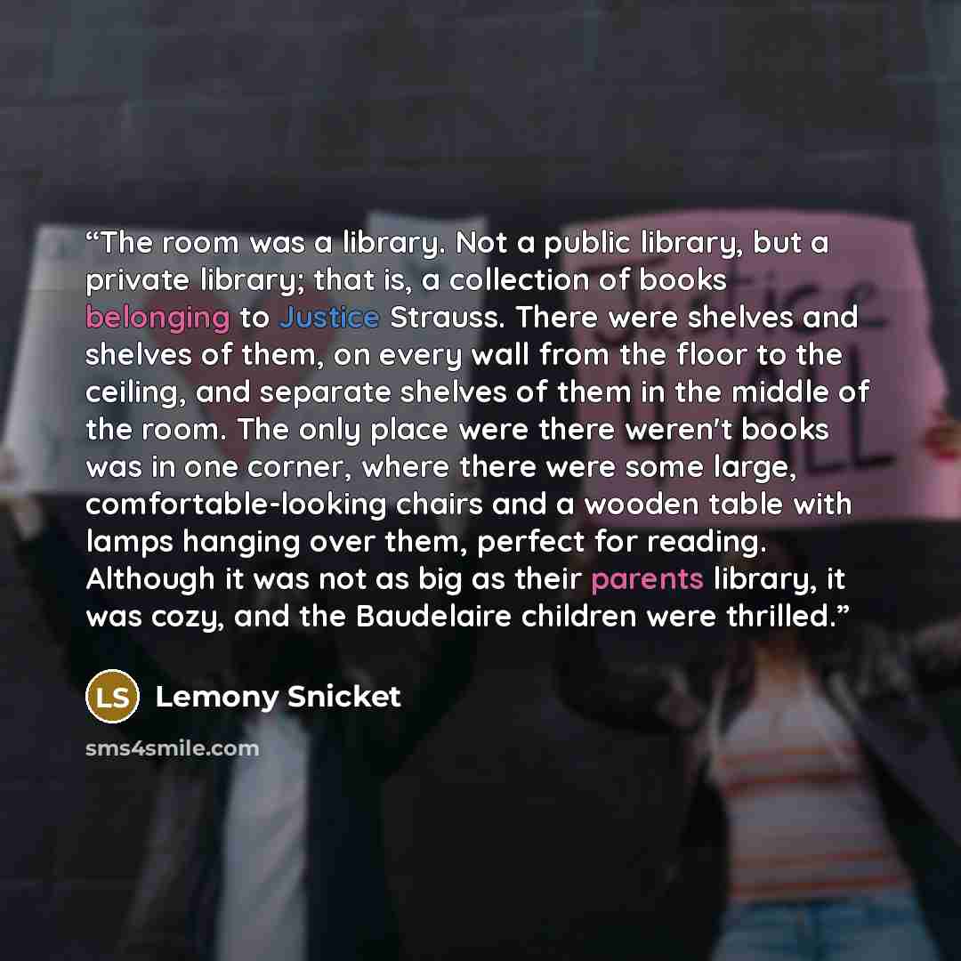 “The room was a library. Not a public library, but a private library; that is, a collection of books belonging to Justice Strauss. There were shelves and shelves of them, on every wall from the floor to the ceiling, and separate shelves of them in the middle of the room. The only place were there…” quote by Lemony Snicket