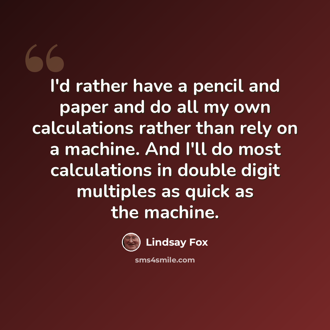 “I'd rather have a pencil and paper and do all my own calculations rather than rely on a machine. And I'll do most calculations in double digit multiples as quick as the machine.” quote by Lindsay Fox