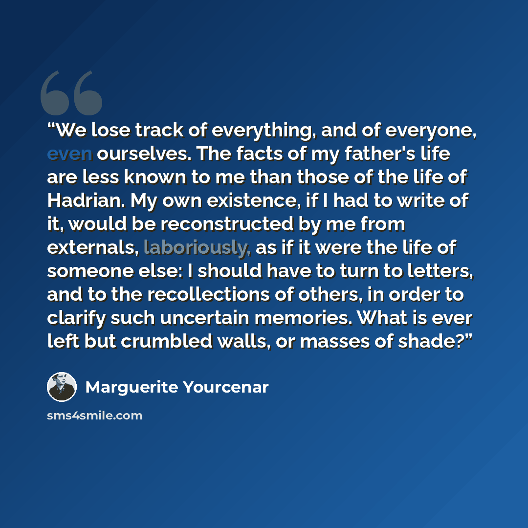 “We lose track of everything, and of everyone, even ourselves. The facts of my father's life are less known to me than those of the life of Hadrian. My own existence, if I had to write of it, would be reconstructed by me from externals, laboriously, as if it were the life of someone else: I should…” quote by Marguerite Yourcenar