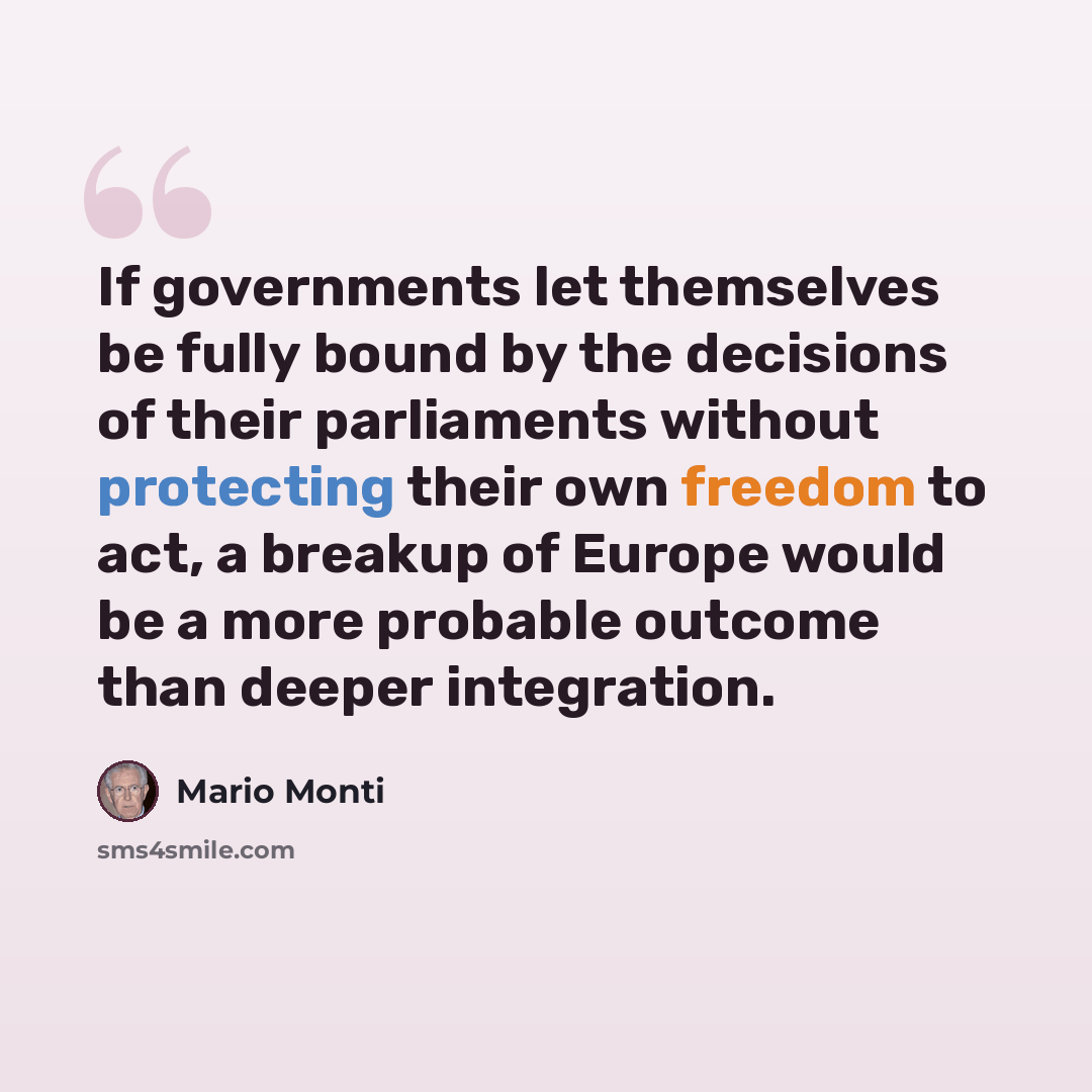 “If governments let themselves be fully bound by the decisions of their parliaments without protecting their own freedom to act, a breakup of Europe would be a more probable outcome than deeper integration.” quote by Mario Monti