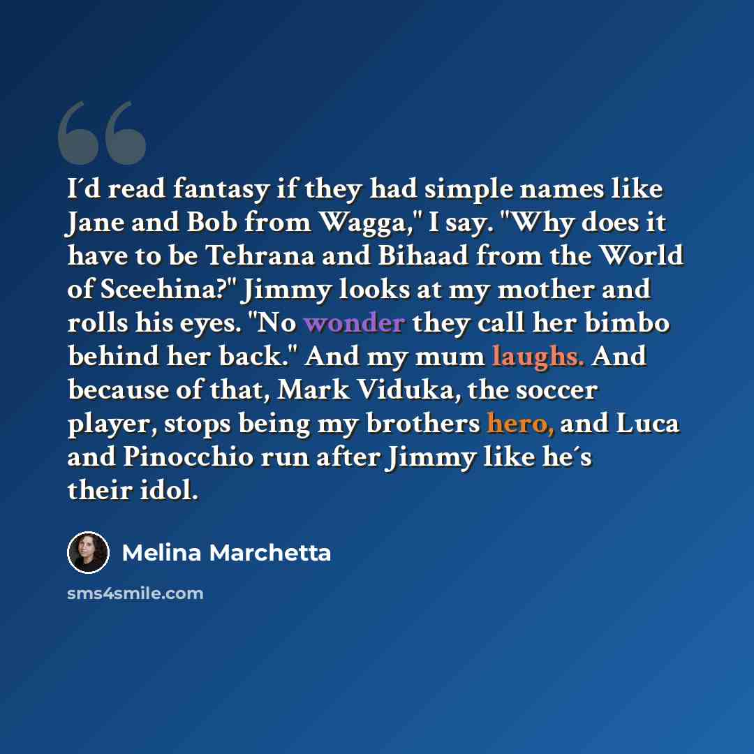 “I´d read fantasy if they had simple names like Jane and Bob from Wagga," I say. "Why does it have to be Tehrana and Bihaad from the World of Sceehina?" Jimmy looks at my mother and rolls his eyes. "No wonder they call her bimbo behind her back." And my mum laughs. And because of that, Mark Viduka…” quote by Melina Marchetta