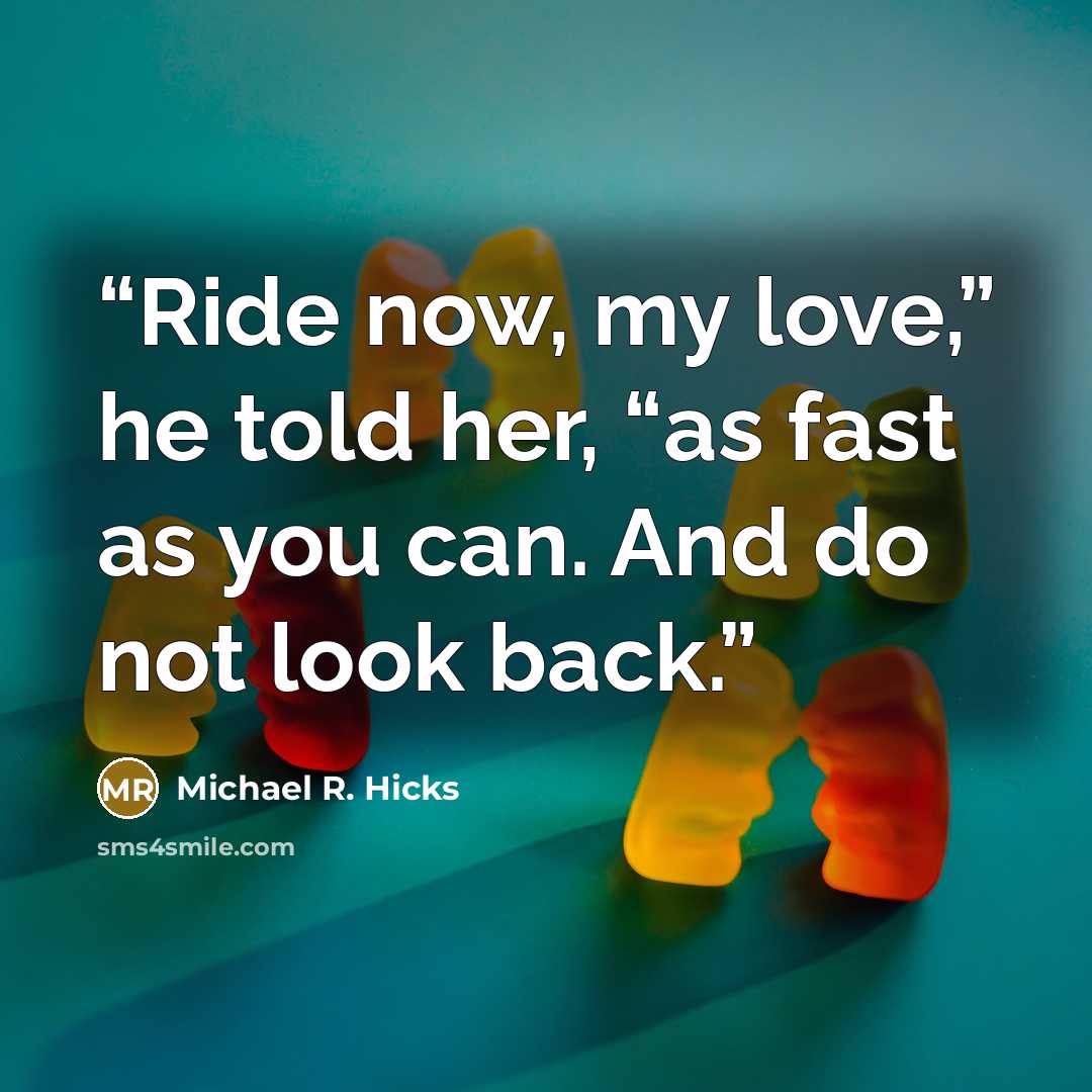 “Ride now, my love,” he told her, “as fast as you can. And do not look back.” quote by Michael R. Hicks